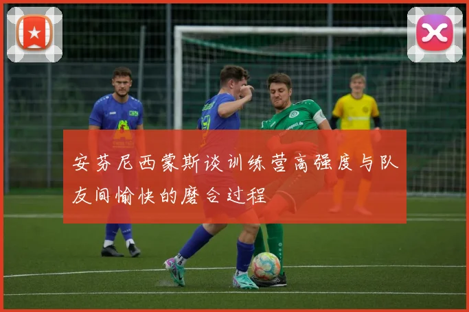 安芬尼西蒙斯谈训练营高强度与队友间愉快的磨合过程