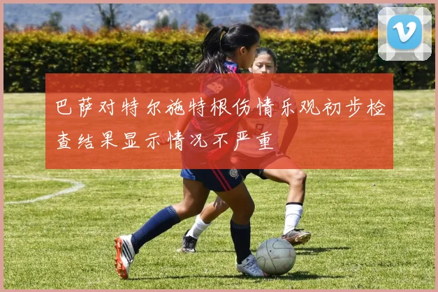 巴萨对特尔施特根伤情乐观初步检查结果显示情况不严重