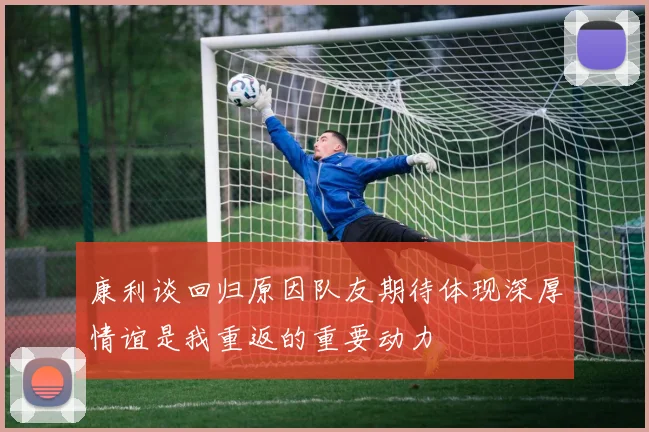 康利谈回归原因队友期待体现深厚情谊是我重返的重要动力