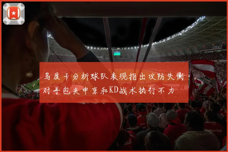 乌度卡分析球队表现指出攻防失衡对手包夹申京和KD战术执行不力