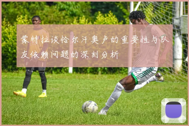 蒙特拉谈恰尔汗奥卢的重要性与队友依赖问题的深刻分析