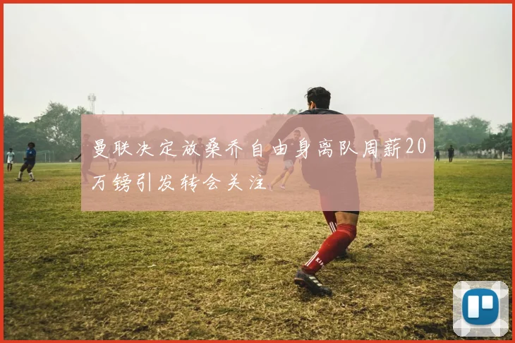 曼联决定放桑乔自由身离队周薪20万镑引发转会关注