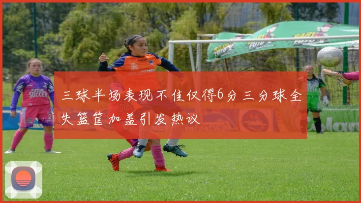 三球半场表现不佳仅得6分三分球全失篮筐加盖引发热议