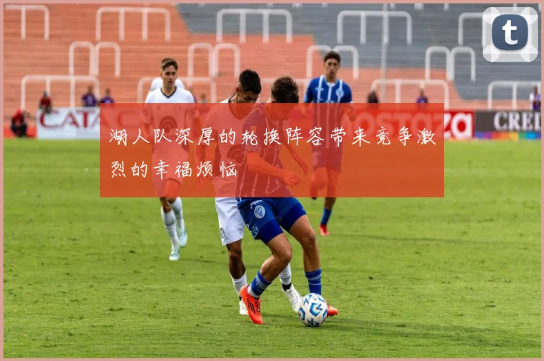 湖人队深厚的轮换阵容带来竞争激烈的幸福烦恼