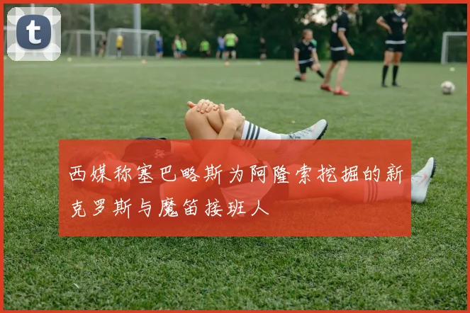 西媒称塞巴略斯为阿隆索挖掘的新克罗斯与魔笛接班人