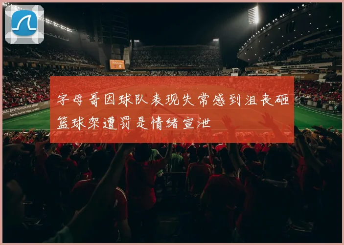 字母哥因球队表现失常感到沮丧砸篮球架遭罚是情绪宣泄