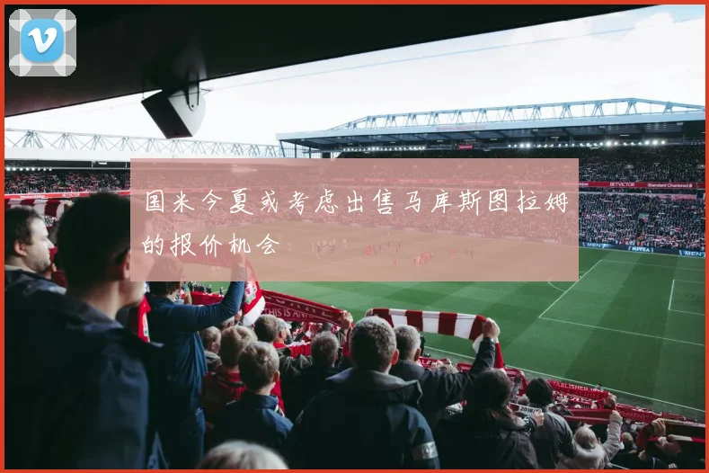 国米今夏或考虑出售马库斯图拉姆的报价机会