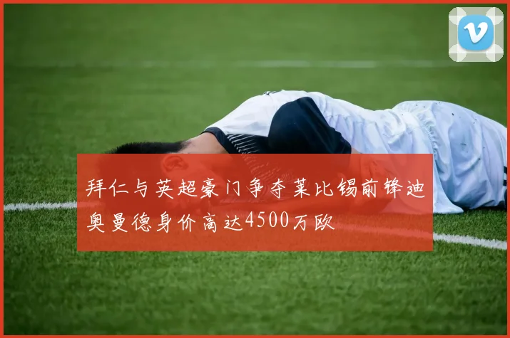 拜仁与英超豪门争夺莱比锡前锋迪奥曼德身价高达4500万欧