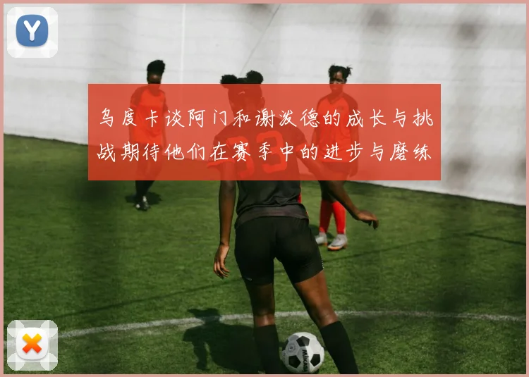 乌度卡谈阿门和谢泼德的成长与挑战期待他们在赛季中的进步与磨练