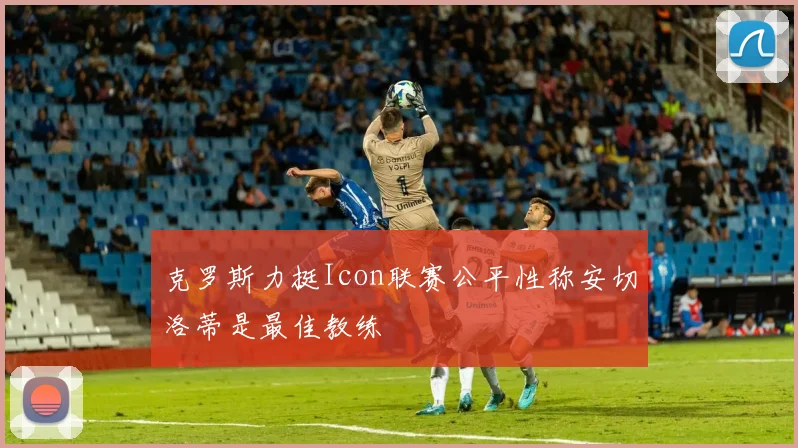 克罗斯力挺Icon联赛公平性称安切洛蒂是最佳教练