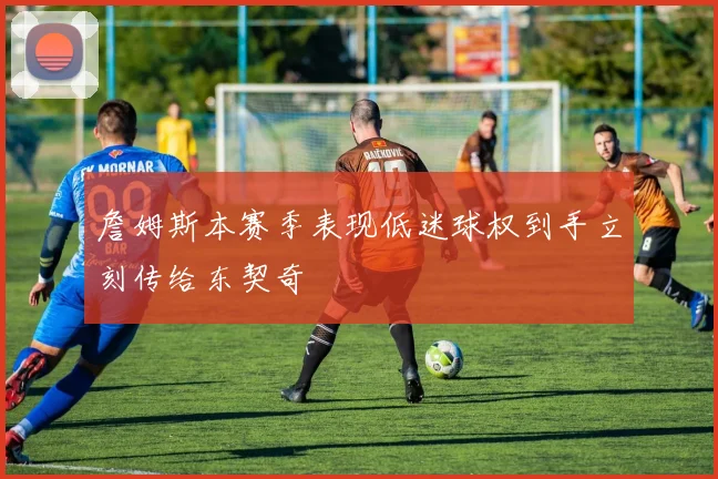 詹姆斯本赛季表现低迷球权到手立刻传给东契奇