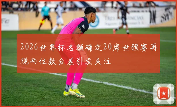 2026世界杯名额确定20席世预赛再现两位数分差引发关注