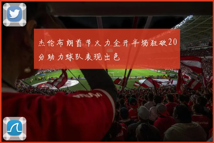 杰伦布朗首节火力全开半场狂砍20分助力球队表现出色