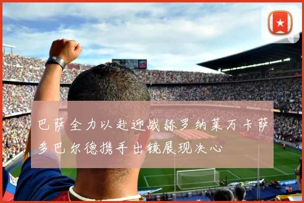 巴萨全力以赴迎战赫罗纳莱万卡萨多巴尔德携手出镜展现决心