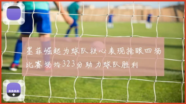 墨菲崛起为球队核心表现抢眼四场比赛场均323分助力球队胜利