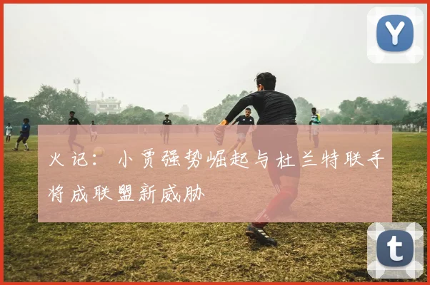火记：小贾强势崛起与杜兰特联手将成联盟新威胁