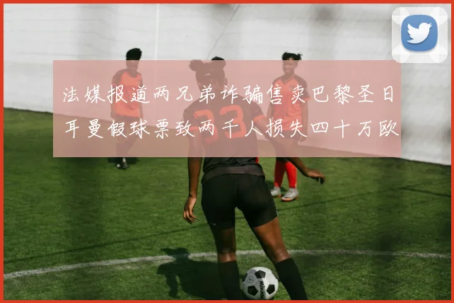 法媒报道两兄弟诈骗售卖巴黎圣日耳曼假球票致两千人损失四十万欧元