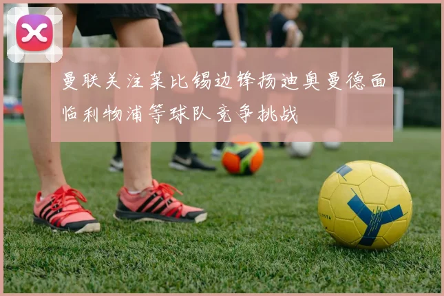 曼联关注莱比锡边锋扬迪奥曼德面临利物浦等球队竞争挑战