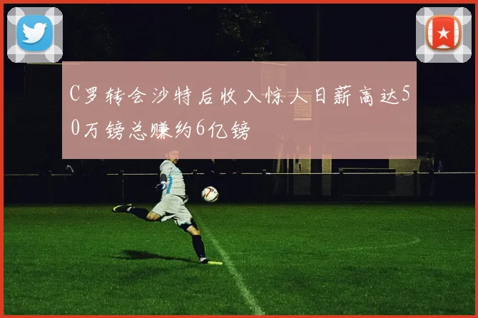 C罗转会沙特后收入惊人日薪高达50万镑总赚约6亿镑