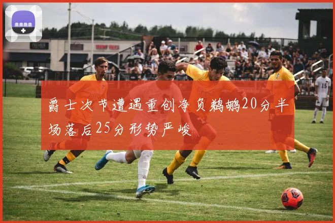 爵士次节遭遇重创净负鹈鹕20分半场落后25分形势严峻