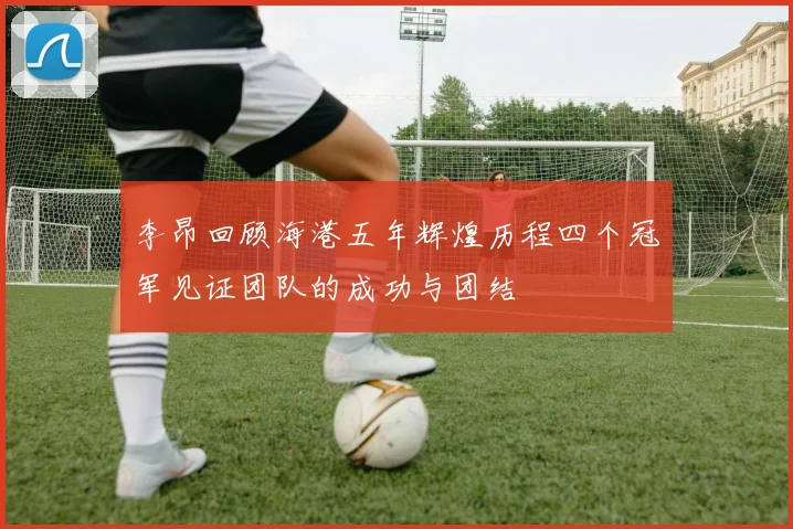 李昂回顾海港五年辉煌历程四个冠军见证团队的成功与团结