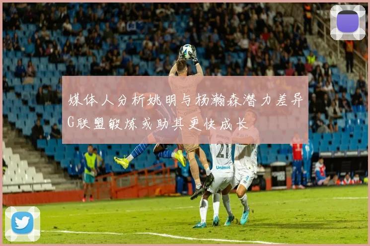 媒体人分析姚明与杨瀚森潜力差异G联盟锻炼或助其更快成长