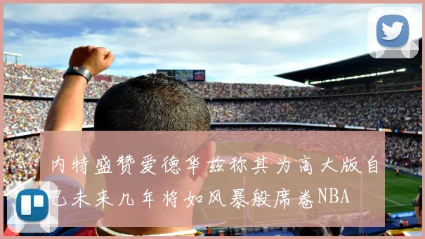 内特盛赞爱德华兹称其为高大版自己未来几年将如风暴般席卷NBA