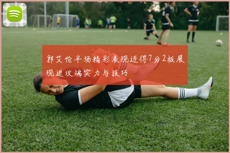郭艾伦半场精彩表现连得7分2板展现进攻端实力与技巧