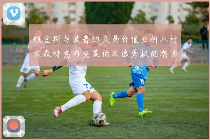维金斯与波普的交易价值分析八村文森特克内克莱伯及选秀权的潜力探讨