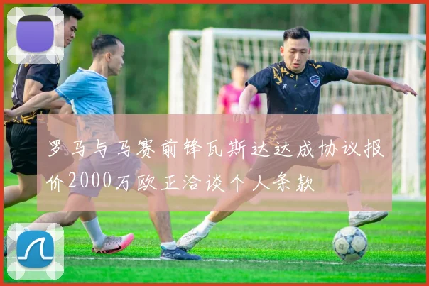 罗马与马赛前锋瓦斯达达成协议报价2000万欧正洽谈个人条款