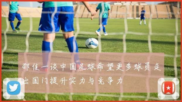 邵佳一谈中国足球希望更多球员走出国门提升实力与竞争力