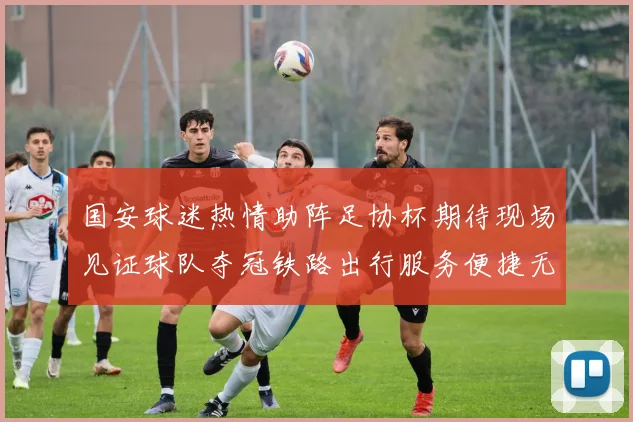 国安球迷热情助阵足协杯期待现场见证球队夺冠铁路出行服务便捷无忧