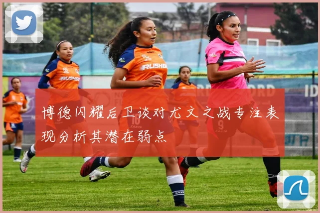 博德闪耀后卫谈对尤文之战专注表现分析其潜在弱点