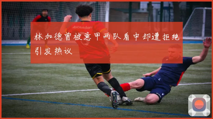 林加德曾被意甲两队看中却遭拒绝引发热议