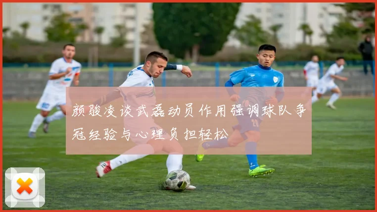 颜骏凌谈武磊动员作用强调球队争冠经验与心理负担轻松