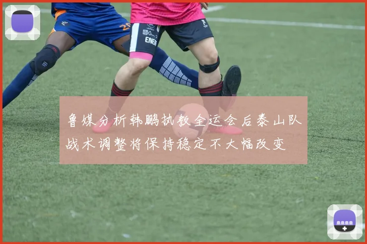 鲁媒分析韩鹏执教全运会后泰山队战术调整将保持稳定不大幅改变