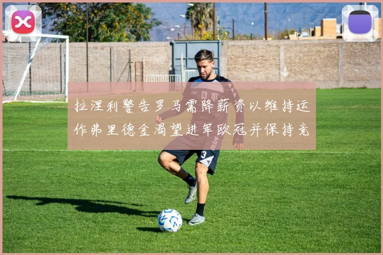 拉涅利警告罗马需降薪资以维持运作弗里德金渴望进军欧冠并保持竞争力